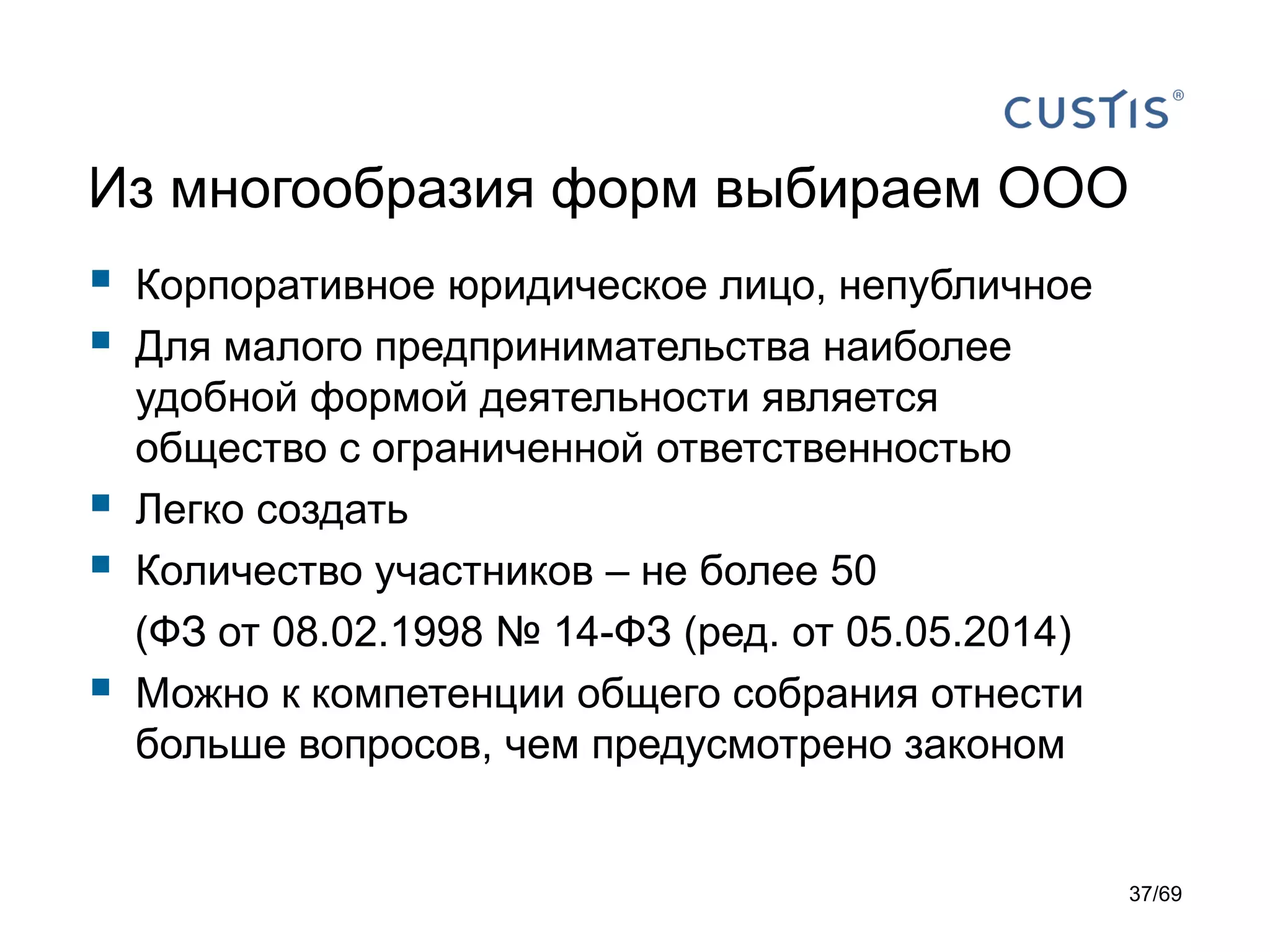 Из многообразия форм выбираем ООО
 Корпоративное юридическое лицо, непубличное
 Для малого предпринимательства наиболее
удобной формой деятельности является
общество с ограниченной ответственностью
 Легко создать
 Количество участников – не более 50
(ФЗ от 08.02.1998 № 14-ФЗ (ред. от 05.05.2014)
 Можно к компетенции общего собрания отнести
больше вопросов, чем предусмотрено законом
37/69
 