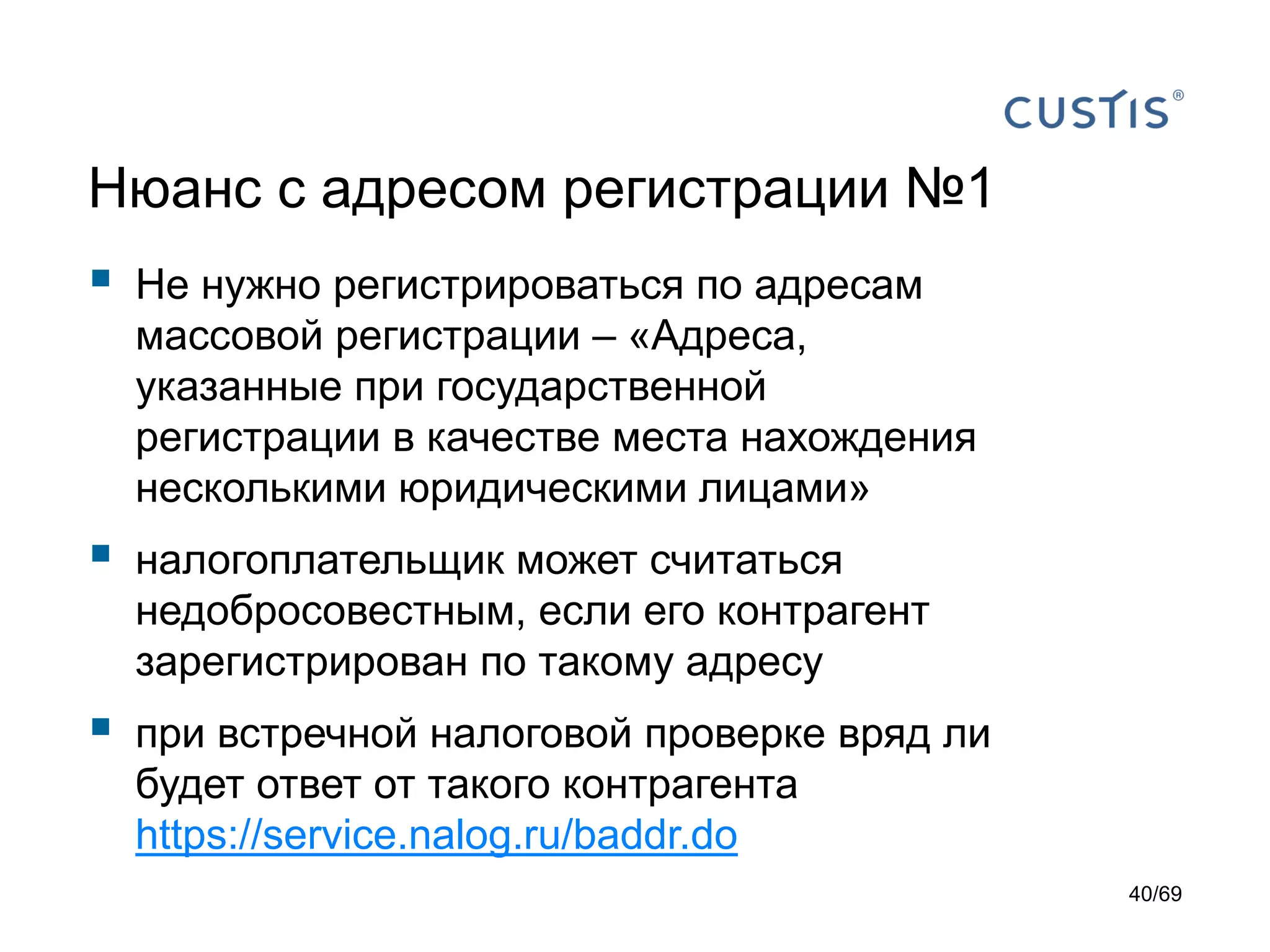 Нюанс с адресом регистрации №1
 Не нужно регистрироваться по адресам
массовой регистрации – «Адреса,
указанные при государственной
регистрации в качестве места нахождения
несколькими юридическими лицами»
 налогоплательщик может считаться
недобросовестным, если его контрагент
зарегистрирован по такому адресу
 при встречной налоговой проверке вряд ли
будет ответ от такого контрагента
https://service.nalog.ru/baddr.do
40/69
 