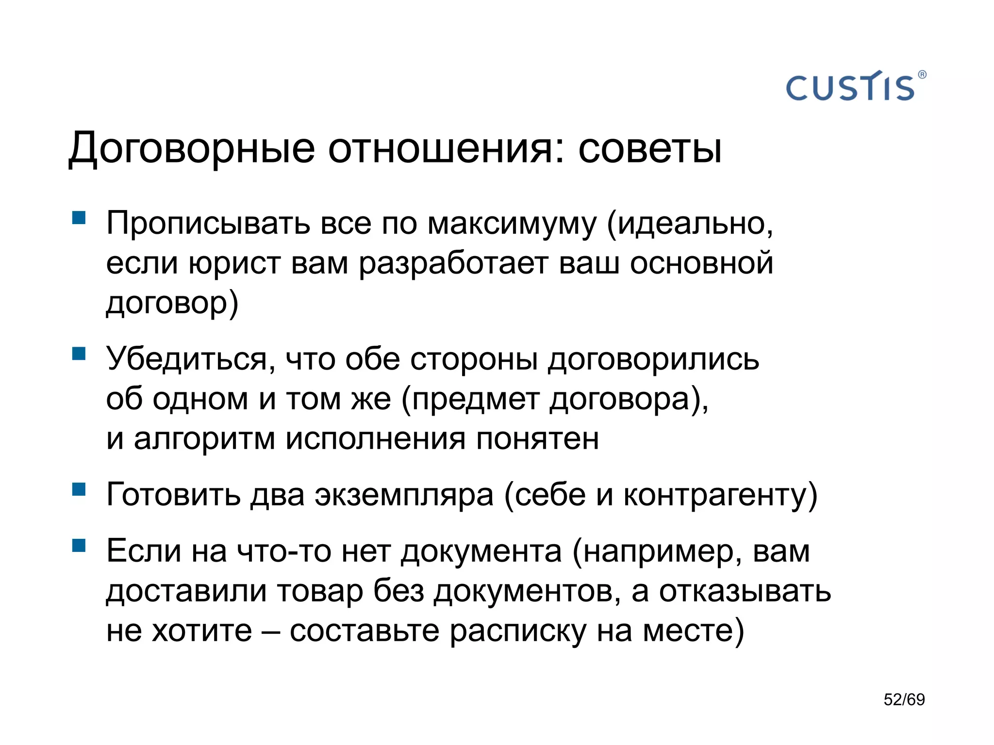 Договорные отношения: советы
 Прописывать все по максимуму (идеально,
если юрист вам разработает ваш основной
договор)
 Убедиться, что обе стороны договорились
об одном и том же (предмет договора),
и алгоритм исполнения понятен
 Готовить два экземпляра (себе и контрагенту)
 Если на что-то нет документа (например, вам
доставили товар без документов, а отказывать
не хотите – составьте расписку на месте)
52/69
 