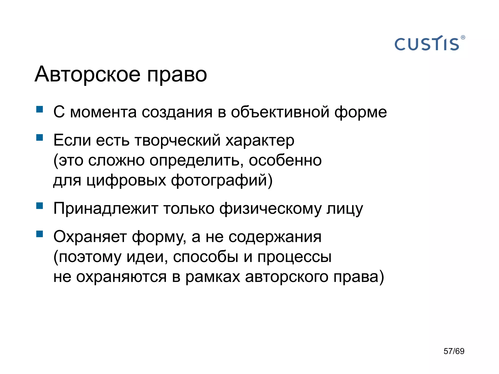 Авторское право
 С момента создания в объективной форме
 Если есть творческий характер
(это сложно определить, особенно
для цифровых фотографий)
 Принадлежит только физическому лицу
 Охраняет форму, а не содержания
(поэтому идеи, способы и процессы
не охраняются в рамках авторского права)
57/69
 