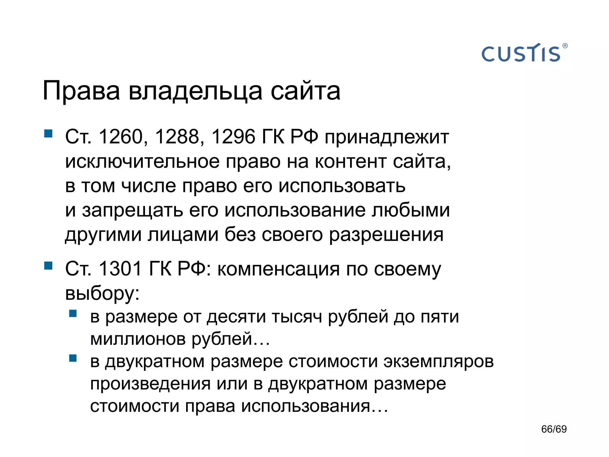 Права владельца сайта
 Ст. 1260, 1288, 1296 ГК РФ принадлежит
исключительное право на контент сайта,
в том числе право его использовать
и запрещать его использование любыми
другими лицами без своего разрешения
 Ст. 1301 ГК РФ: компенсация по своему
выбору:
 в размере от десяти тысяч рублей до пяти
миллионов рублей…
 в двукратном размере стоимости экземпляров
произведения или в двукратном размере
стоимости права использования…
66/69
 