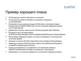Пример хорошего плана
 Отключаем все проекты Research из солюшена
 Отключаем все проекты Samples из солюшена, связанные
с датасервисами
 Оставляем только доменную модель NHibernate и сэмпловый сервис
Samples.Server.WebAPI.NHibernate. Так же оставляем гибридный модуль
и его конфигурацию
 Добавляем в сэмплы новый проект WinClient.Samples.Client.ODatav4
 Копируем в него тестовую форму
CUSTIS.WinClient.Research.Client.ViewModel.WebAPIScenario1TestViewModel
 Настраиваем гибридный модуль на запуск этой формы и отключаем все
остальные формы
 Удаляем из проекта WinClient.Data.Client папку DataServiceQueryHelpers
 Заменяем в проекте WinClient.Client шаблон ServiceReferenceTemplate.tt
на WebAPI.CodeGeneration.ttinclude
 Отдельным коммитом (!) отправляем в svn изменения шаблона
WebAPI.CodeGeneration.ttinclude по сравнению с оригиналом
 Убеждаемся, что солюшен собирается и запускается гибридный модуль
64/104
 