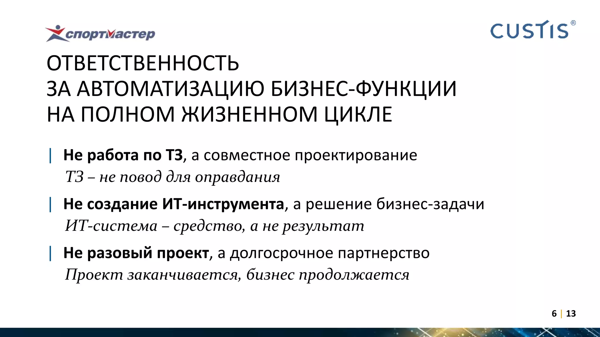 ОТВЕТСТВЕННОСТЬ
ЗА АВТОМАТИЗАЦИЮ БИЗНЕС-ФУНКЦИИ
НА ПОЛНОМ ЖИЗНЕННОМ ЦИКЛЕ
| Не работа по ТЗ, а совместное проектирование
ТЗ – не повод для оправдания
| Не создание ИТ-инструмента, а решение бизнес-задачи
ИТ-система – средство, а не результат
| Не разовый проект, а долгосрочное партнерство
Проект заканчивается, бизнес продолжается
6 | 13
 