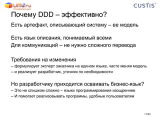 Почему  DDD –  эффективно? Есть артефакт, описывающий систему – ее модель Есть язык описания, понимаемый всеми Для коммуникаций – не нужно сложного перевода Требования на изменения формулирует эксперт заказчика на едином языке, часто меняя модель и реализует разработчик, уточняя по необходимости Но разработчику приходится осваивать бизнес-язык? Это не слишком сложно – языки программирования изощреннее  И помогает реализовывать программы, удобные пользователям / 40 