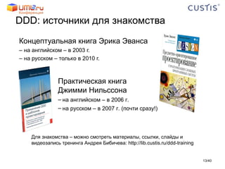 DDD :   источники для знакомства Концептуальная книга Эрика Эванса на английском – в 2003 г. на русском – только в 2010 г. / 40 Практическая книга  Джимми Нильссона на английском – в 2006 г. на русском – в 2007 г. (почти сразу!) Для знакомства – можно смотреть материалы, ссылки, слайды и видеозапись тренинга Андрея Бибичева:  http://lib.custis.ru/ddd-training   