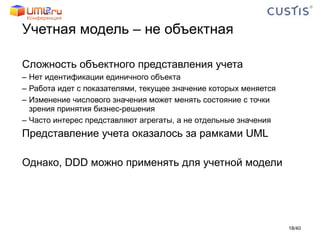 Учетная модель – не объектная Сложность объектного представления учета Нет идентификации единичного объекта Работа идет с показателями, текущее значение которых меняется Изменение числового значения может менять состояние с точки зрения принятия бизнес-решения Часто интерес представляют агрегаты, а не отдельные значения Представление учета оказалось за рамками UML Однако,  DDD  можно применять для учетной модели / 40 