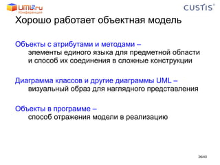 Хорошо работает объектная модель Объекты с атрибутами и методами – элементы единого языка для предметной области и способ их соединения в сложные конструкции Диаграмма классов и другие диаграммы UML – визуальный образ для наглядного представления Объекты в программе –  способ отражения модели в реализацию / 40 
