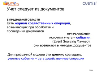 Учет следует из документов В ПРЕДМЕТНОЙ ОБЛАСТИ Есть  журнал хозяйственных операций ,  возникающих при обработке и  проведении документов ПРИ РЕАЛИЗАЦИИ   источник учета –  события   ( Event Sourcing  Фаулер),  они возникают в методах документов Для прозрачной модели это  должно  совпадать: учетные события – суть хозяйственные операции / 40 