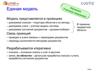 Единая модель Модель представляется в проекциях диаграмма классов – структура объектов и их методы диаграмма учета – учетная модель системы диаграмма состояний документов – документооборот Связь проекций проводки в учете связаны с переходами документов переходы выполняются методами документов Разрабатывается итеративно сначала – основные классы и учет в крупном затем,  по областям  – детальная проработка классов и учета, проработка состояний документов В терминах предметной области / 40 Назвали Учетной машиной 