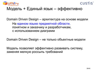 Модель + Единый язык – эффективно Domain Driven Design – архитектура на основе модели На  едином языке предметной области, понятном и заказчику и разработчикам, с использованием диаграмм Domain Driven Design – не только объектные модели Модель позволяет эффективно развивать систему, заменяя мелкую россыпь требований / 40 