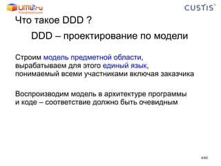 Что такое  DDD  ? DDD –  проектирование по модели Строим  модель предметной области ,  вырабатываем для этого  единый язык ,  понимаемый всеми участниками включая заказчика Воспроизводим модель в архитектуре программы  и коде – соответствие должно быть очевидным / 40 