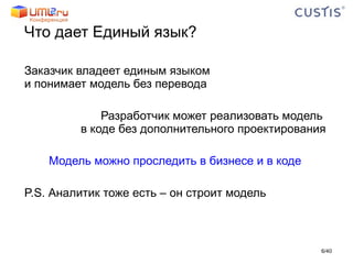 Что дает Единый язык?  Заказчик владеет единым языком  и понимает модель без перевода Разработчик может реализовать модель  в коде без дополнительного проектирования Модель можно проследить в бизнесе и в коде P.S.  Аналитик тоже есть – он строит модель / 40 