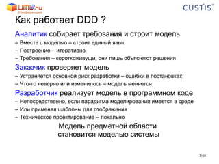 Как работает  DDD ? Аналитик  собирает требования и строит модель Вместе с моделью – строит единый язык Построение – итеративно Требования – короткоживущи, они лишь объясняют решения Заказчик  проверяет модель Устраняется основной риск разработки – ошибки в постановках Что-то неверно или изменилось – модель меняется Разработчик  реализует модель в программном коде Непосредственно, если парадигма моделирования имеется в среде Или применяя шаблоны для отображения Техническое проектирование – локально Модель предметной области  становится моделью системы / 40 