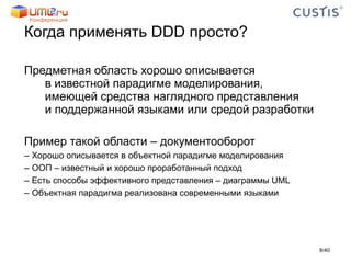 Когда применять  DDD  просто? Предметная область хорошо описывается в известной парадигме моделирования, имеющей средства наглядного представления  и поддержанной языками или средой разработки Пример такой области – документооборот Хорошо описывается в объектной парадигме моделирования ООП – известный и хорошо проработанный подход Есть способы эффективного представления – диаграммы  UML Объектная парадигма реализована современными языками / 40 
