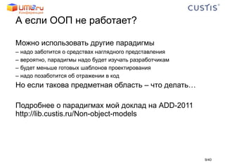 А если ООП не работает? Можно использовать другие парадигмы надо заботится о средствах наглядного представления вероятно, парадигмы надо будет изучать разработчикам будет меньше готовых шаблонов проектирования надо позаботится об отражении в код Но если такова предметная область – что делать… Подробнее о парадигмах мой доклад на  ADD-2011   http://lib.custis.ru/Non-object-models / 40 