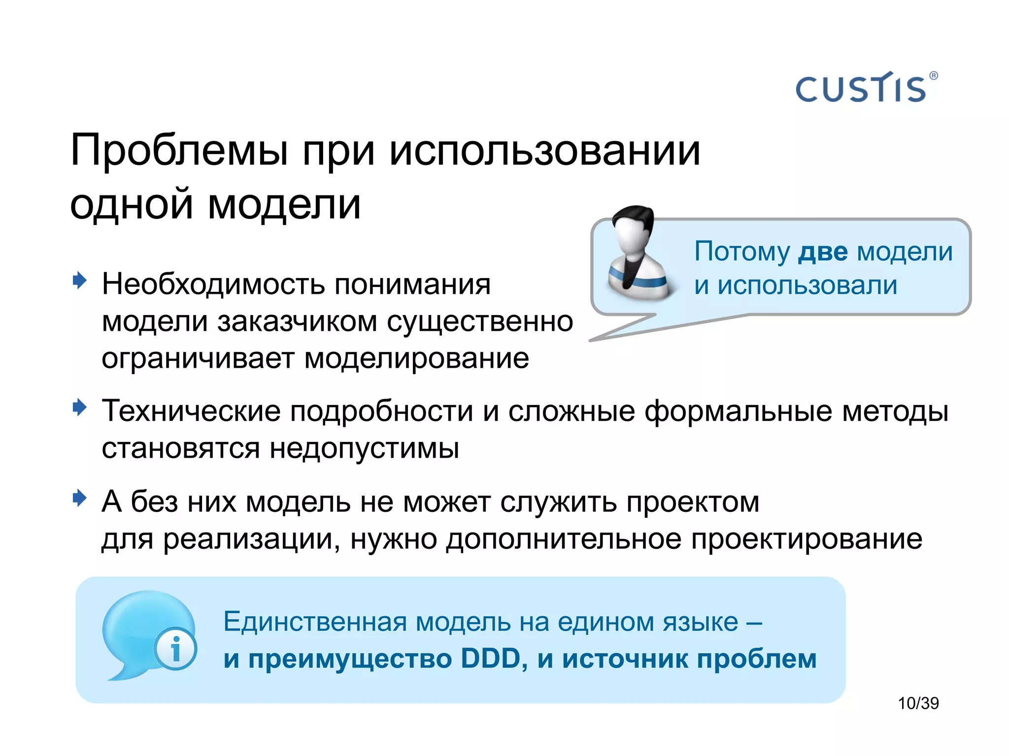 Проблемы при использовании
одной модели
                                       Потому две модели
 Необходимость понимания              и использовали
  модели заказчиком существенно
  ограничивает моделирование
 Технические подробности и сложные формальные методы
  становятся недопустимы
 А без них модель не может служить проектом
  для реализации, нужно дополнительное проектирование

         Единственная модель на едином языке –
         и преимущество DDD, и источник проблем
                                                    10/39
 