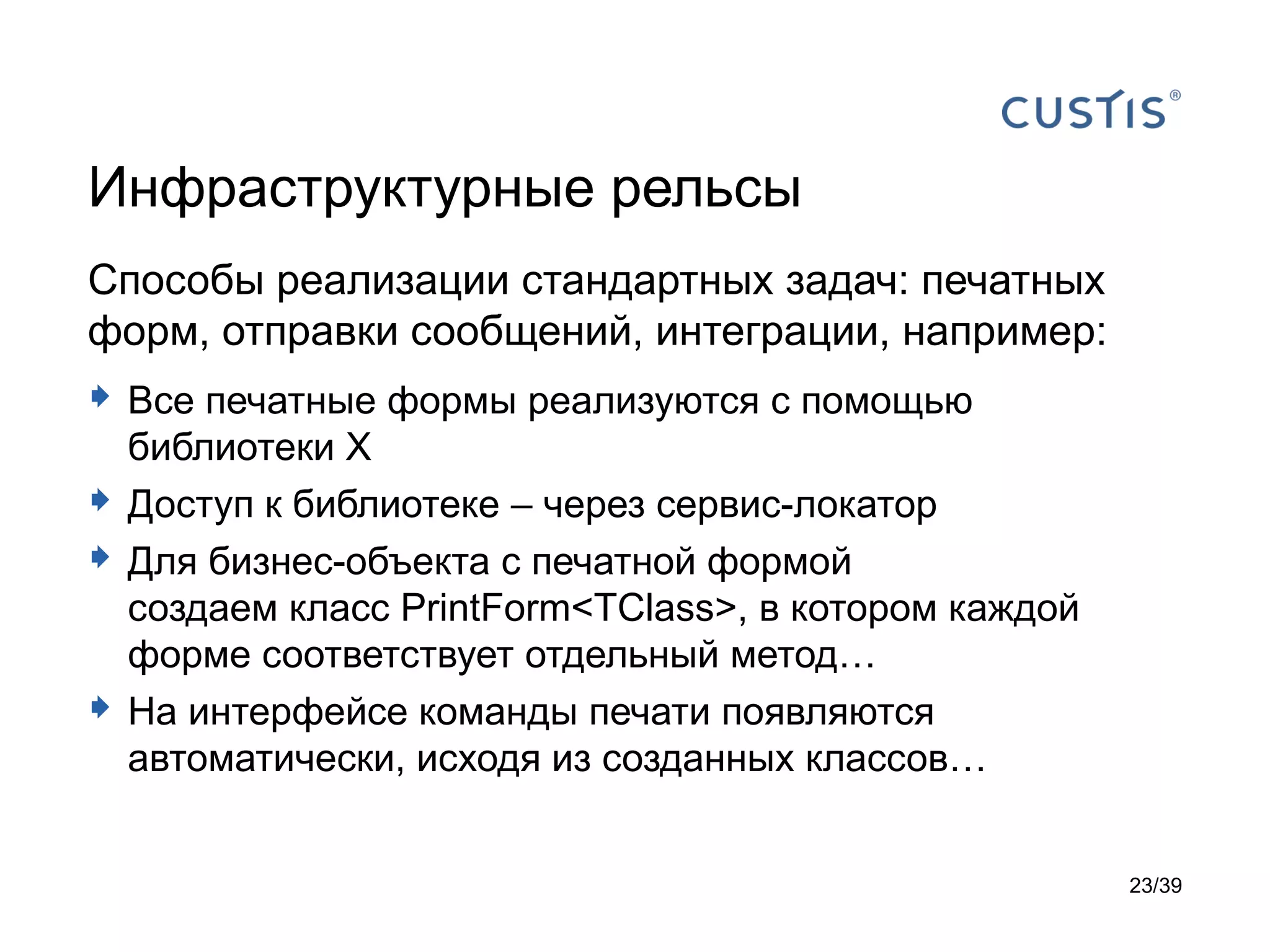 Инфраструктурные рельсы
Способы реализации стандартных задач: печатных
форм, отправки сообщений, интеграции, например:
 Все печатные формы реализуются с помощью
    библиотеки X
   Доступ к библиотеке – через сервис-локатор
   Для бизнес-объекта с печатной формой
    создаем класс PrintForm<TClass>, в котором каждой
    форме соответствует отдельный метод…
   На интерфейсе команды печати появляются
    автоматически, исходя из созданных классов…


                                                        23/39
 