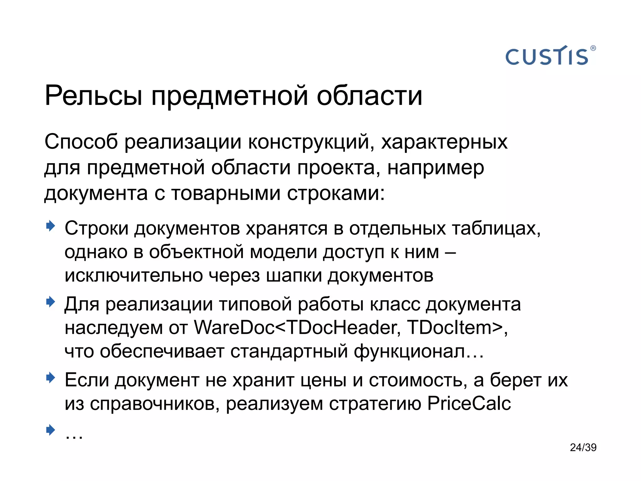 Рельсы предметной области
Способ реализации конструкций, характерных
для предметной области проекта, например
документа с товарными строками:
 Строки документов хранятся в отдельных таблицах,
    однако в объектной модели доступ к ним –
    исключительно через шапки документов
   Для реализации типовой работы класс документа
    наследуем от WareDoc<TDocHeader, TDocItem>,
    что обеспечивает стандартный функционал…
   Если документ не хранит цены и стоимость, а берет их
    из справочников, реализуем стратегию PriceCalc
   …
                                                           24/39
 