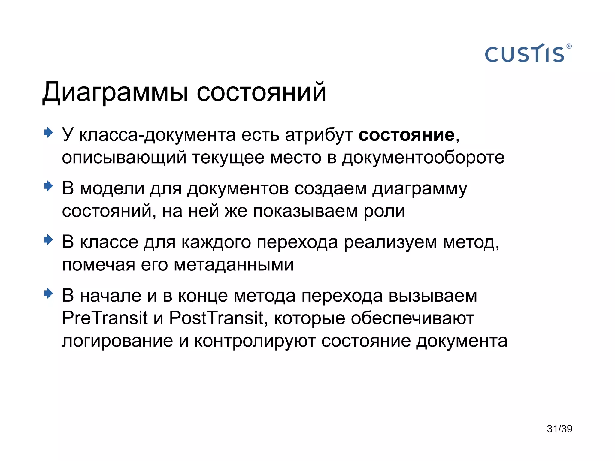 Диаграммы состояний
 У класса-документа есть атрибут состояние,
  описывающий текущее место в документообороте
 В модели для документов создаем диаграмму
  состояний, на ней же показываем роли
 В классе для каждого перехода реализуем метод,
  помечая его метаданными
 В начале и в конце метода перехода вызываем
  PreTransit и PostTransit, которые обеспечивают
  логирование и контролируют состояние документа



                                                   31/39
 