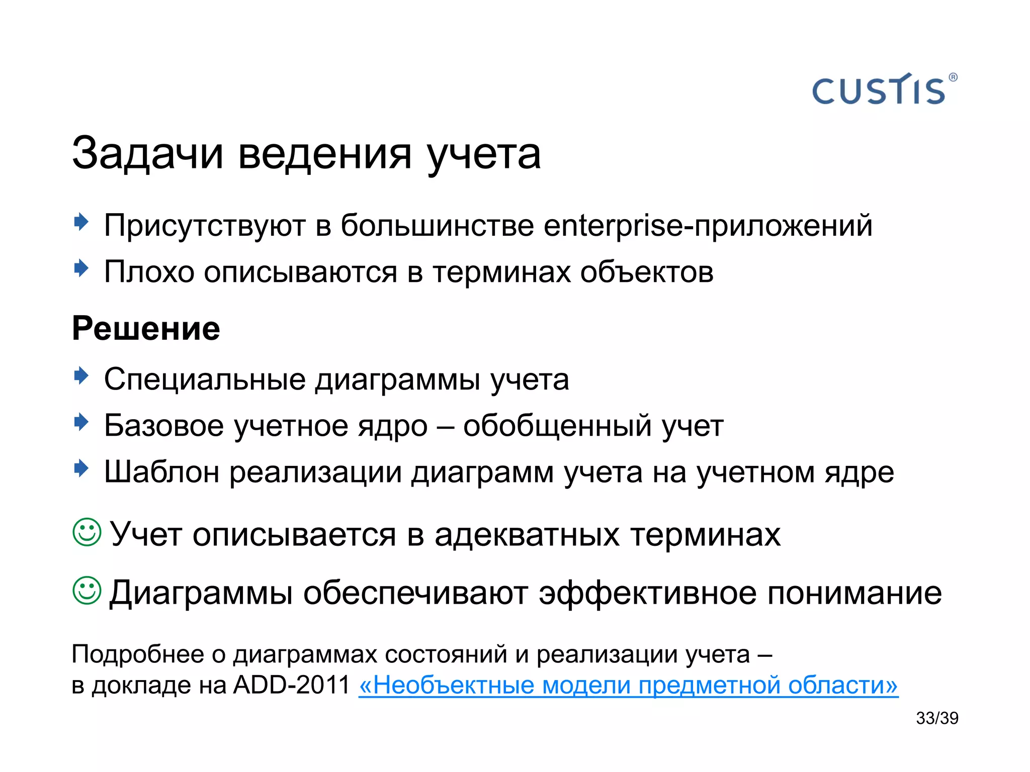 Задачи ведения учета
 Присутствуют в большинстве enterprise-приложений
 Плохо описываются в терминах объектов
Решение
 Специальные диаграммы учета
 Базовое учетное ядро – обобщенный учет
 Шаблон реализации диаграмм учета на учетном ядре
 Учет описывается в адекватных терминах
 Диаграммы обеспечивают эффективное понимание
Подробнее о диаграммах состояний и реализации учета –
в докладе на ADD-2011 «Необъектные модели предметной области»
                                                                33/39
 