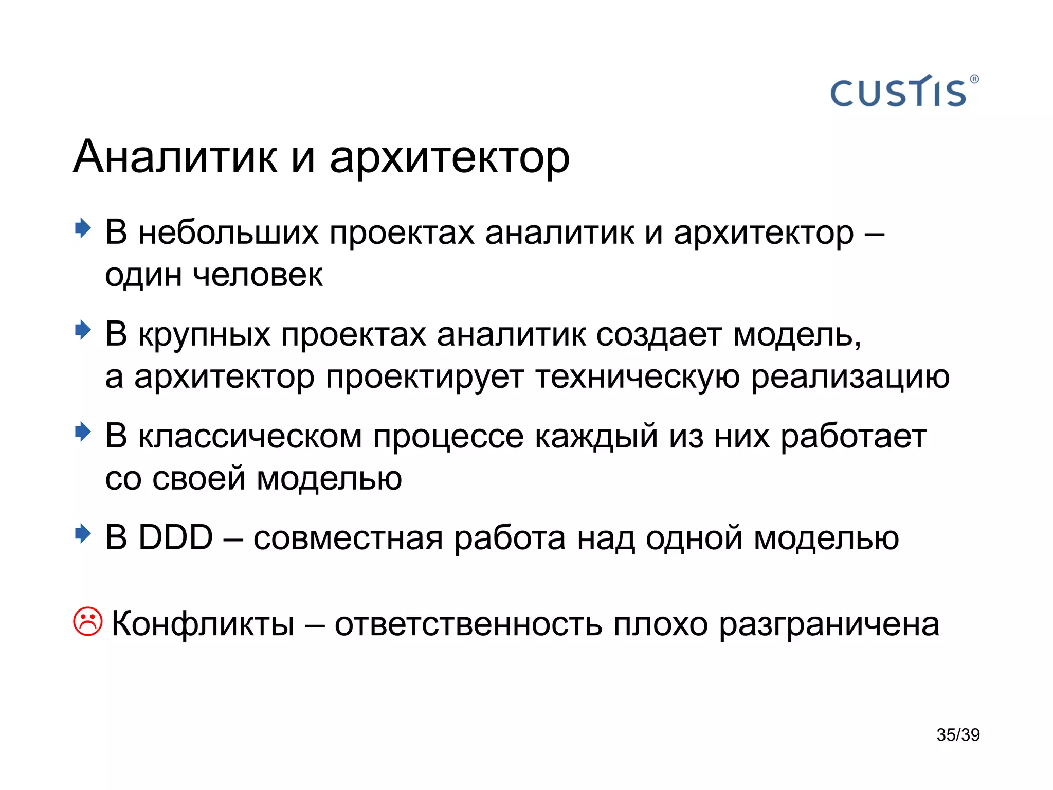 Аналитик и архитектор
 В небольших проектах аналитик и архитектор –
 один человек
 В крупных проектах аналитик создает модель,
 а архитектор проектирует техническую реализацию
 В классическом процессе каждый из них работает
 со своей моделью
 В DDD – совместная работа над одной моделью
 Конфликты – ответственность плохо разграничена

                                                   35/39
 