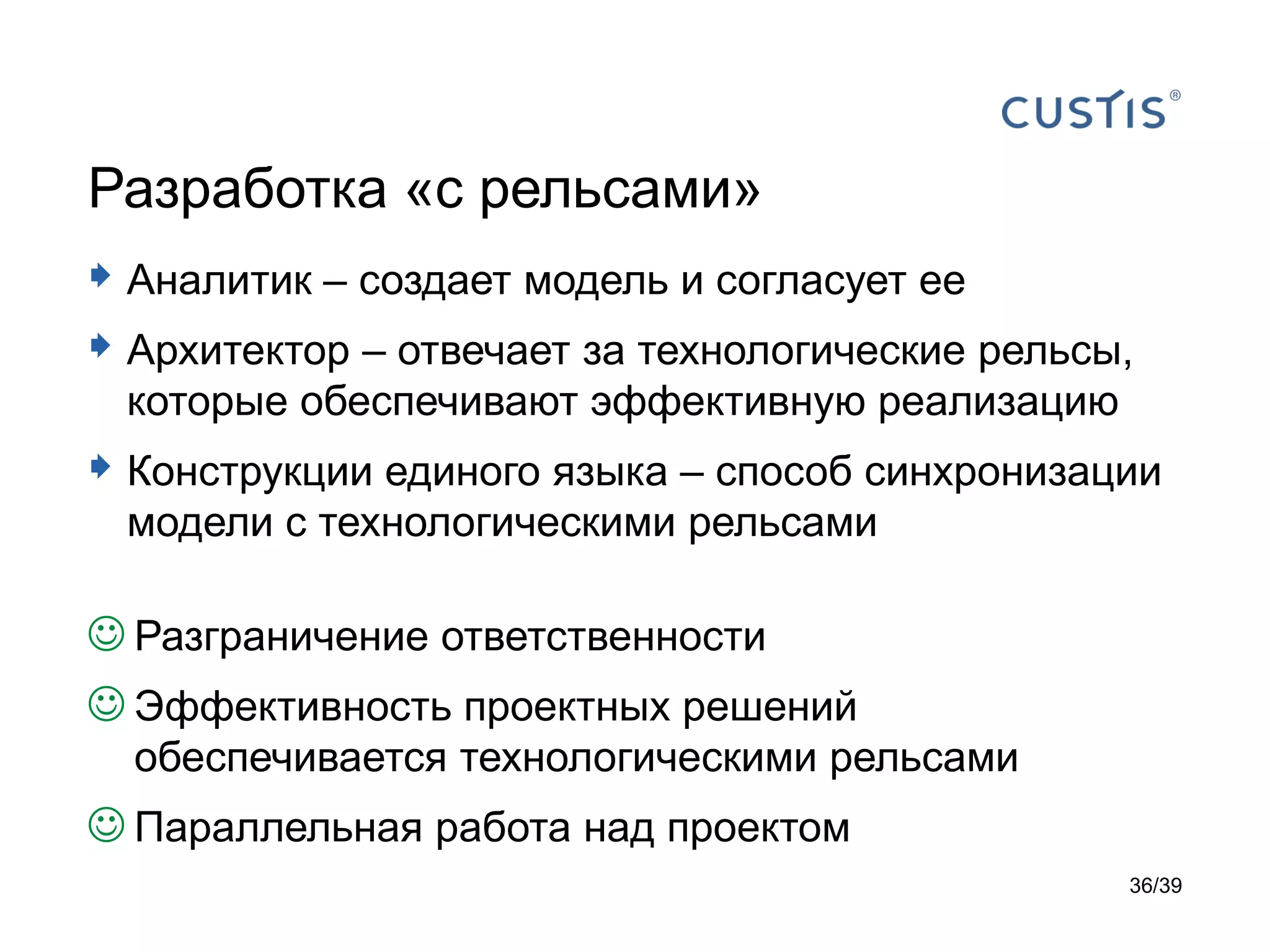 Разработка «с рельсами»
 Аналитик – создает модель и согласует ее
 Архитектор – отвечает за технологические рельсы,
 которые обеспечивают эффективную реализацию
 Конструкции единого языка – способ синхронизации
 модели с технологическими рельсами

 Разграничение ответственности
 Эффективность проектных решений
  обеспечивается технологическими рельсами
 Параллельная работа над проектом
                                                 36/39
 