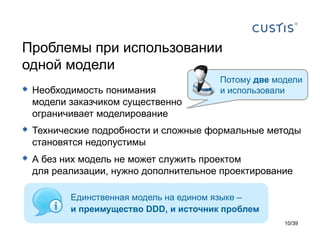 Проблемы при использовании
одной модели
                                       Потому две модели
 Необходимость понимания              и использовали
  модели заказчиком существенно
  ограничивает моделирование
 Технические подробности и сложные формальные методы
  становятся недопустимы
 А без них модель не может служить проектом
  для реализации, нужно дополнительное проектирование

         Единственная модель на едином языке –
         и преимущество DDD, и источник проблем
                                                    10/39
 