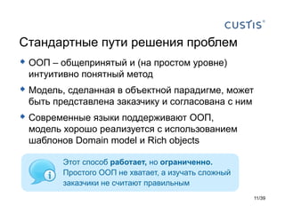 Стандартные пути решения проблем
 ООП – общепринятый и (на простом уровне)
 интуитивно понятный метод
 Модель, сделанная в объектной парадигме, может
 быть представлена заказчику и согласована с ним
 Современные языки поддерживают ООП,
 модель хорошо реализуется с использованием
 шаблонов Domain model и Rich objects

        Этот способ работает, но ограниченно.
        Простого ООП не хватает, а изучать сложный
        заказчики не считают правильным
                                                     11/39
 