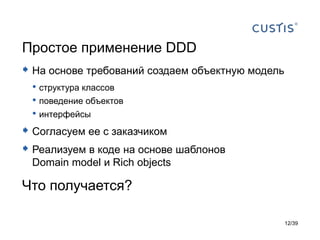 Простое применение DDD
 На основе требований создаем объектную модель
 • структура классов
 • поведение объектов
 • интерфейсы
 Согласуем ее с заказчиком
 Реализуем в коде на основе шаблонов
 Domain model и Rich objects

Что получается?

                                                  12/39
 
