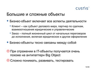 Большие и сложные объекты
 Бизнес-объект включает все аспекты деятельности
 • Клиент – как субъект делового мира, партнер по сделкам,
   взаимоотношения юридические и управленческие
 • Заказ – полный жизненный цикл от начальных переговоров
   до исполнения, включая юридическое и другое оформление

 Бизнес-объекты тесно связаны между собой

 При отражении в IT-объекты получается очень
  похоже на антипаттерн Big Object
 Сложно понимать, развивать, тестировать
                                                             14/39
 
