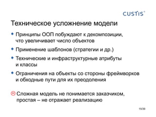 Техническое усложнение модели
 Принципы ООП побуждают к декомпозиции,
 что увеличивает число объектов
 Применение шаблонов (стратегии и др.)
 Технические и инфраструктурные атрибуты
 и классы
 Ограничения на объекты со стороны фреймворков
 и обходные пути для их преодоления

 Сложная модель не понимается заказчиком,
  простая – не отражает реализацию
                                              15/39
 
