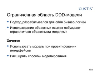 Ограниченная область DDD-модели
 Подход разрабатывался для слоя бизнес-логики
 Использование объектных языков побуждает
 ограничиться объектными моделями

Хочется
 Использовать модель при проектировании
 интерфейсов
 Расширять способы моделирования


                                                 16/39
 