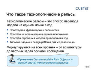 Что такое технологические рельсы
Технологические рельсы – это способ перевода
модели на едином языке в код
   Платформы, фреймворки и библиотеки
   Способы их организации в единое приложение
   Способы отражения модели приложения в код
   Типовые задачи и design patterns для их реализации
Формулируются на всех уровнях – от архитектуры
до частных задач посылки сообщения

         «Применяем Domain model и Rich Objects» –
         частный случай технологических рельсов
                                                         18/39
 