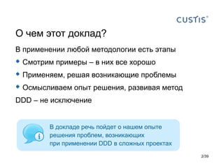 О чем этот доклад?
В применении любой методологии есть этапы
 Смотрим примеры – в них все хорошо
 Применяем, решая возникающие проблемы
 Осмысливаем опыт решения, развивая метод
DDD – не исключение


        В докладе речь пойдет о нашем опыте
        решения проблем, возникающих
        при применении DDD в сложных проектах
                                                2/39
 