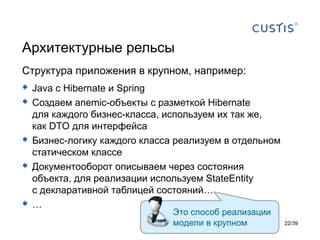 Архитектурные рельсы
Структура приложения в крупном, например:
 Java с Hibernate и Spring
 Создаем anemic-объекты с разметкой Hibernate
    для каждого бизнес-класса, используем их так же,
    как DTO для интерфейса
   Бизнес-логику каждого класса реализуем в отдельном
    статическом классе
   Документооборот описываем через состояния
    объекта, для реализации используем StateEntity
    с декларативной таблицей состояний…
   …
                                Это способ реализации
                                модели в крупном         22/39
 