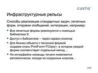 Инфраструктурные рельсы
Способы реализации стандартных задач: печатных
форм, отправки сообщений, интеграции, например:
 Все печатные формы реализуются с помощью
    библиотеки X
   Доступ к библиотеке – через сервис-локатор
   Для бизнес-объекта с печатной формой
    создаем класс PrintForm<TClass>, в котором каждой
    форме соответствует отдельный метод…
   На интерфейсе команды печати появляются
    автоматически, исходя из созданных классов…


                                                        23/39
 