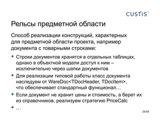 Рельсы предметной области
Способ реализации конструкций, характерных
для предметной области проекта, например
документа с товарными строками:
 Строки документов хранятся в отдельных таблицах,
    однако в объектной модели доступ к ним –
    исключительно через шапки документов
   Для реализации типовой работы класс документа
    наследуем от WareDoc<TDocHeader, TDocItem>,
    что обеспечивает стандартный функционал…
   Если документ не хранит цены и стоимость, а берет их
    из справочников, реализуем стратегию PriceCalc
   …
                                                           24/39
 