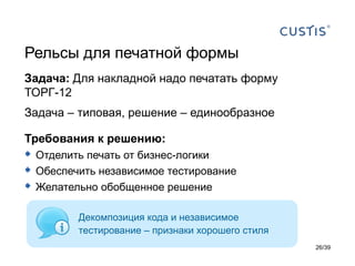 Рельсы для печатной формы
Задача: Для накладной надо печатать форму
ТОРГ-12
Задача – типовая, решение – единообразное

Требования к решению:
 Отделить печать от бизнес-логики
 Обеспечить независимое тестирование
 Желательно обобщенное решение

         Декомпозиция кода и независимое
         тестирование – признаки хорошего стиля
                                                  26/39
 