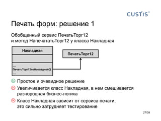 Печать форм: решение 1
Обобщенный сервис ПечатьТорг12
и метод НапечататьТорг12 у класса Накладная

      Накладная
                            ПечатьТорг12

…
ПечатьТорг12поНакладной()
…

 Простое и очевидное решение
 Увеличивается класс Накладная, в нем смешивается
  разнородная бизнес-логика
 Класс Накладная зависит от сервиса печати,
  это сильно затрудняет тестирование
                                                     27/39
 