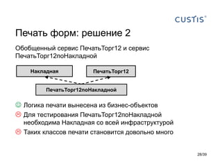 Печать форм: решение 2
Обобщенный сервис ПечатьТорг12 и сервис
ПечатьТорг12поНакладной

    Накладная           ПечатьТорг12


         ПечатьТорг12поНакладной


 Логика печати вынесена из бизнес-объектов
 Для тестирования ПечатьТорг12поНакладной
  необходима Накладная со всей инфраструктурой
 Таких классов печати становится довольно много


                                                   28/39
 