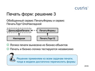 Печать форм: решение 3
Обобщенный сервис ПечатьФормы и сервис
ПечатьТорг12поНакладной

 ДанныеДляПечати       ПечатьФормы


    Накладная           ПечатьТорг12

 Логика печати вынесена из бизнес-объектов
 Печать и бизнес-логика тестируются независимо


       Решение применяем ко всем задачам печати,
       тогда в модели достаточно перечислить формы
                                                     29/39
 
