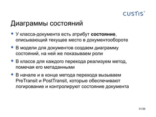 Диаграммы состояний
 У класса-документа есть атрибут состояние,
  описывающий текущее место в документообороте
 В модели для документов создаем диаграмму
  состояний, на ней же показываем роли
 В классе для каждого перехода реализуем метод,
  помечая его метаданными
 В начале и в конце метода перехода вызываем
  PreTransit и PostTransit, которые обеспечивают
  логирование и контролируют состояние документа



                                                   31/39
 