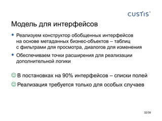 Модель для интерфейсов
 Реализуем конструктор обобщенных интерфейсов
 на основе метаданных бизнес-объектов – таблиц
 с фильтрами для просмотра, диалогов для изменения
 Обеспечиваем точки расширения для реализации
 дополнительной логики

 В постановках на 90% интерфейсов – списки полей
 Реализация требуется только для особых случаев



                                                     32/39
 