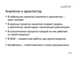 Аналитик и архитектор
 В небольших проектах аналитик и архитектор –
 один человек
 В крупных проектах аналитик создает модель,
 а архитектор проектирует техническую реализацию
 В классическом процессе каждый из них работает
 со своей моделью
 В DDD – совместная работа над одной моделью
 Конфликты – ответственность плохо разграничена

                                                   35/39
 