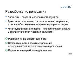 Разработка «с рельсами»
 Аналитик – создает модель и согласует ее
 Архитектор – отвечает за технологические рельсы,
 которые обеспечивают эффективную реализацию
 Конструкции единого языка – способ синхронизации
 модели с технологическими рельсами

 Разграничение ответственности
 Эффективность проектных решений
  обеспечивается технологическими рельсами
 Параллельная работа над проектом
                                                 36/39
 