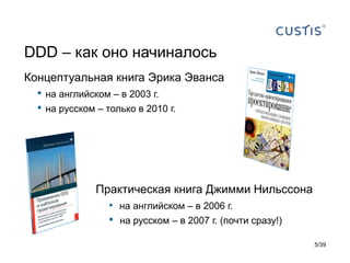 DDD – как оно начиналось
Концептуальная книга Эрика Эванса
  •   на английском – в 2003 г.
  •   на русском – только в 2010 г.




                 Практическая книга Джимми Нильссона
                   • на английском – в 2006 г.
                    •   на русском – в 2007 г. (почти сразу!)

                                                                5/39
 