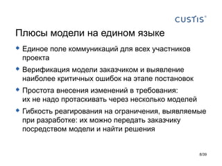 Плюсы модели на едином языке
 Единое поле коммуникаций для всех участников
 проекта
 Верификация модели заказчиком и выявление
 наиболее критичных ошибок на этапе постановок
 Простота внесения изменений в требования:
 их не надо протаскивать через несколько моделей
 Гибкость реагирования на ограничения, выявляемые
 при разработке: их можно передать заказчику
 посредством модели и найти решения


                                                   8/39
 