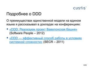 Подробнее о DDD
О преимуществах единственной модели на едином
языке я рассказывал в докладах на конференциях:
 «DDD: Реализуем проект Вавилонская башня»
 (Software People – 2012)
 «DDD — эффективный способ работы в условиях
 системной сложности» (SECR – 2011)




                                                  9/39
 