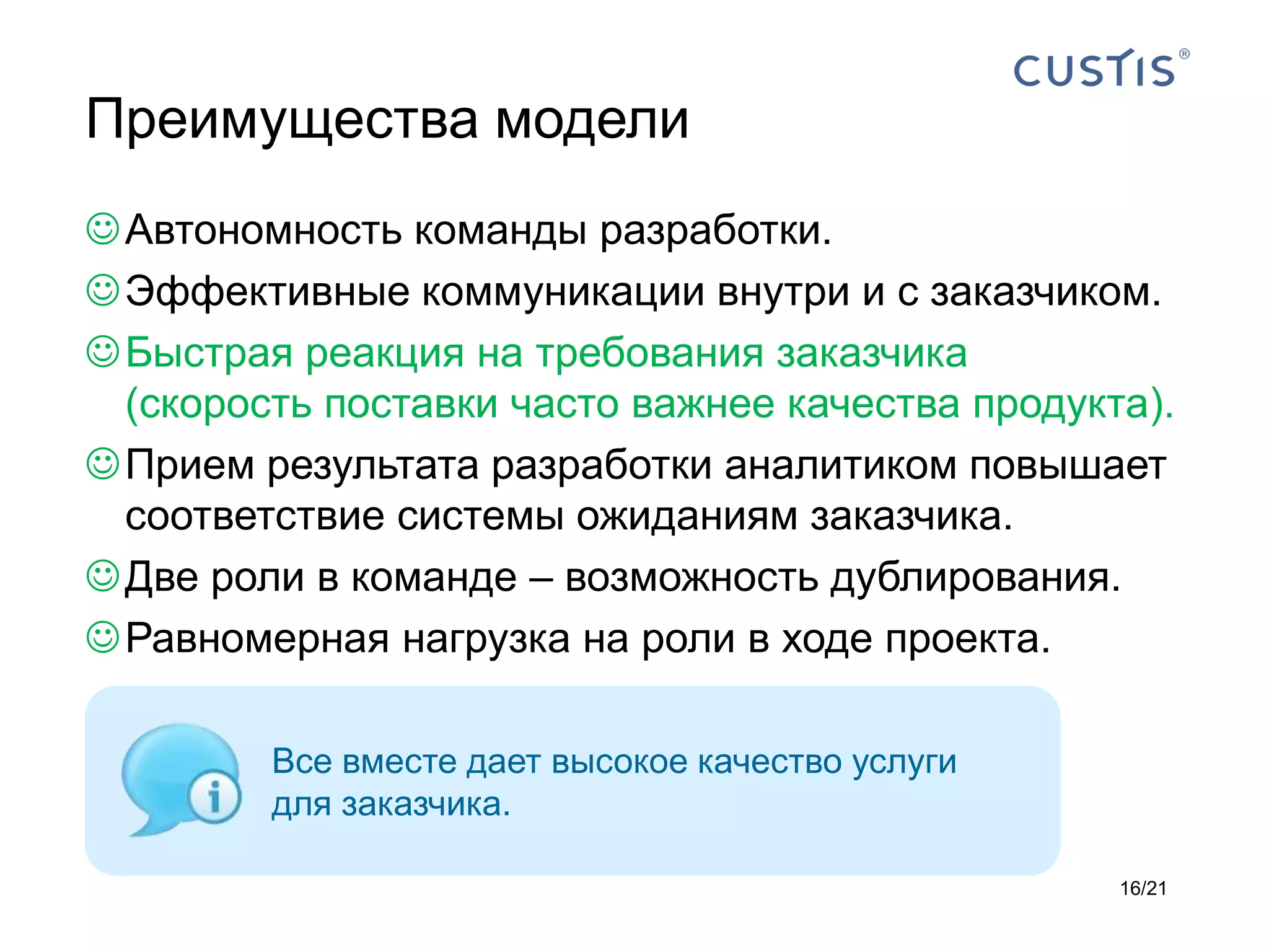 Преимущества модели
 Автономность команды разработки.
 Эффективные коммуникации внутри и с заказчиком.
 Быстрая реакция на требования заказчика
  (скорость поставки часто важнее качества продукта).
 Прием результата разработки аналитиком повышает
  соответствие системы ожиданиям заказчика.
 Две роли в команде – возможность дублирования.
 Равномерная нагрузка на роли в ходе проекта.

         Все вместе дает высокое качество услуги
         для заказчика.

                                                   16/21
 