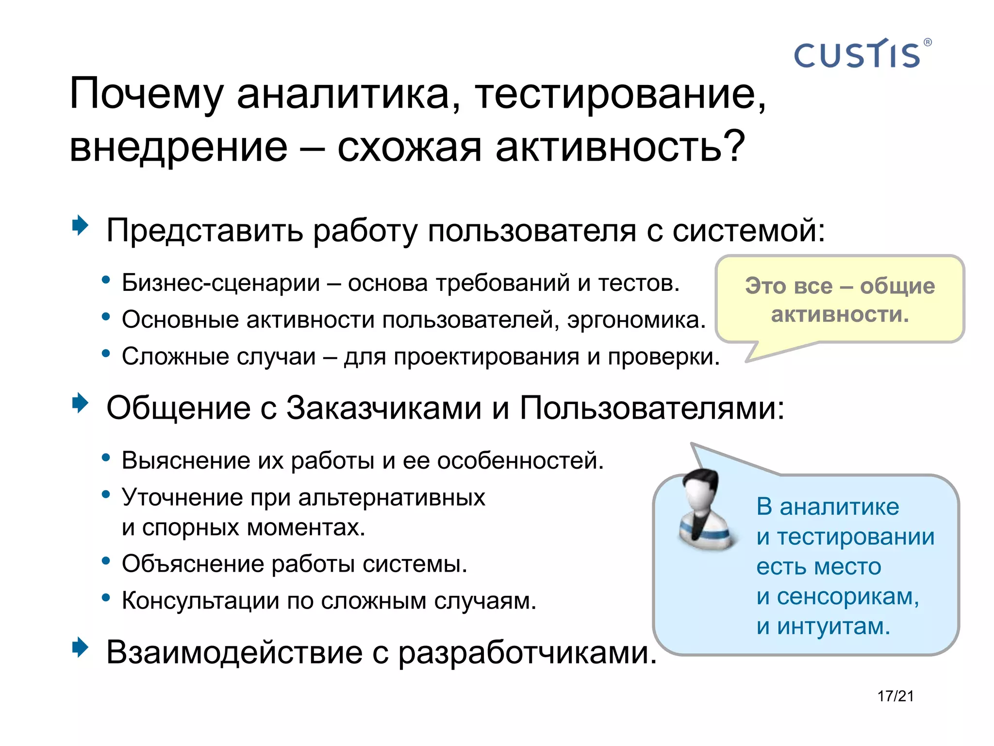 Почему аналитика, тестирование,
внедрение – схожая активность?
    Представить работу пользователя с системой:
    • Бизнес-сценарии – основа требований и тестов.   Это все – общие
    • Основные активности пользователей, эргономика.    активности.
    • Сложные случаи – для проектирования и проверки.
    Общение с Заказчиками и Пользователями:
    • Выяснение их работы и ее особенностей.
    • Уточнение при альтернативных           В аналитике
        и спорных моментах.                            и тестировании
    •   Объяснение работы системы.                     есть место
    •   Консультации по сложным случаям.               и сенсорикам,
                                                       и интуитам.
   Взаимодействие с разработчиками.
                                                                17/21
 
